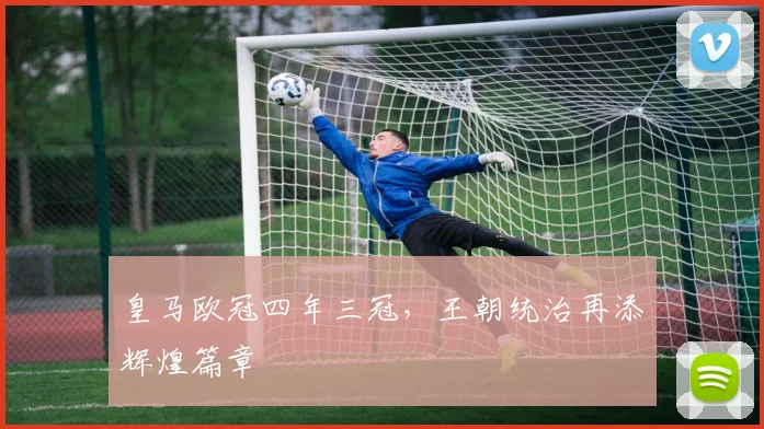 皇马欧冠四年三冠，王朝统治再添辉煌篇章