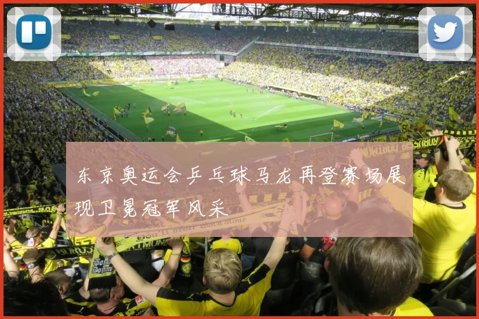 东京奥运会乒乓球马龙再登赛场展现卫冕冠军风采