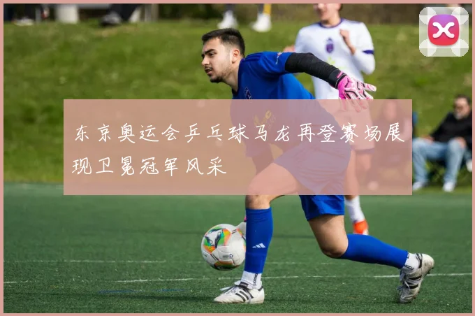 东京奥运会乒乓球马龙再登赛场展现卫冕冠军风采
