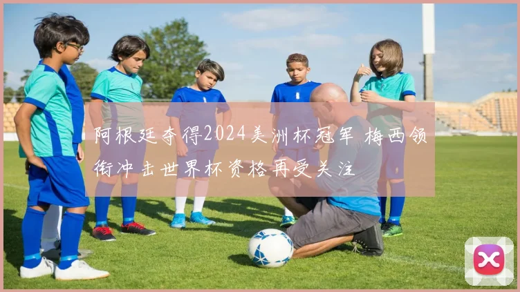 阿根廷夺得2024美洲杯冠军 梅西领衔冲击世界杯资格再受关注