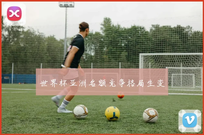 世界杯亚洲名额竞争格局生变
