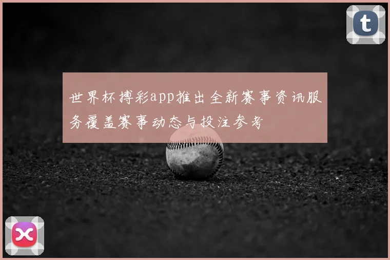 世界杯搏彩app推出全新赛事资讯服务覆盖赛事动态与投注参考