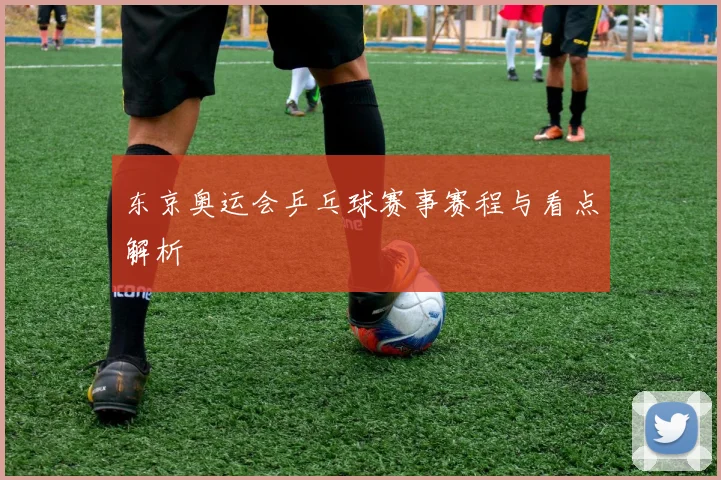 东京奥运会乒乓球赛事赛程与看点解析