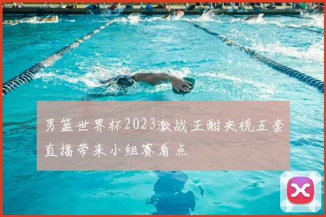 男篮世界杯2023激战正酣央视五套直播带来小组赛看点