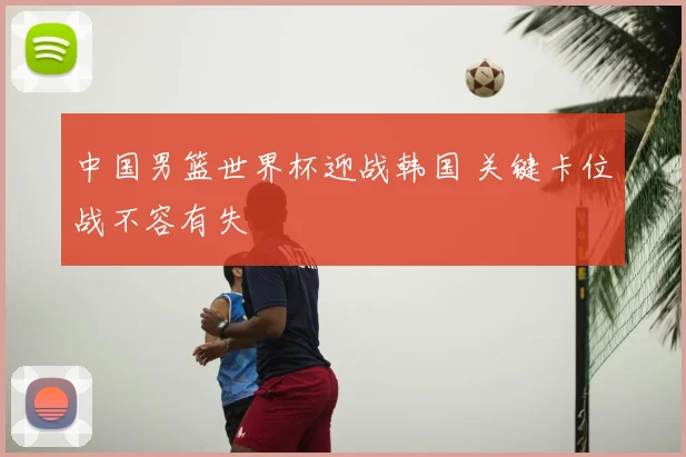 中国男篮世界杯迎战韩国 关键卡位战不容有失