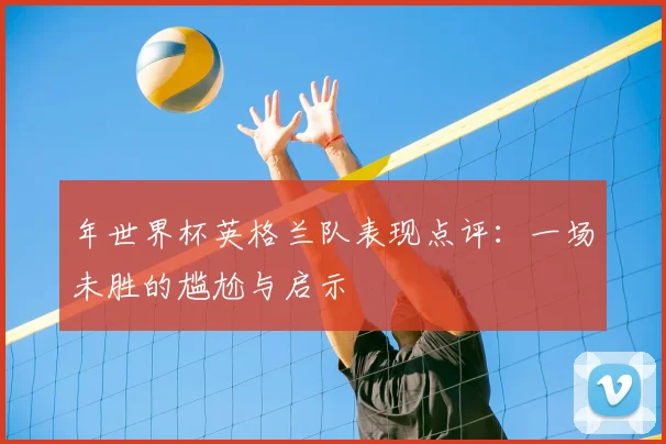 年世界杯英格兰队表现点评：一场未胜的尴尬与启示