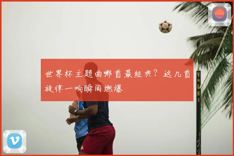 世界杯主题曲哪首最经典？这几首旋律一响瞬间燃爆