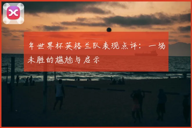 年世界杯英格兰队表现点评：一场未胜的尴尬与启示