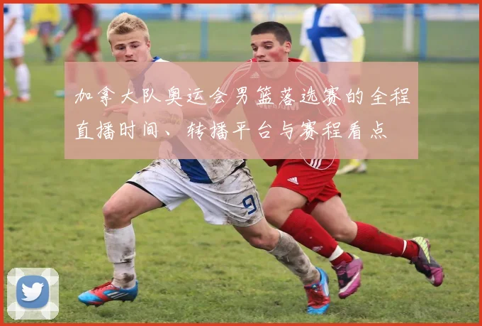 加拿大队奥运会男篮落选赛的全程直播时间、转播平台与赛程看点