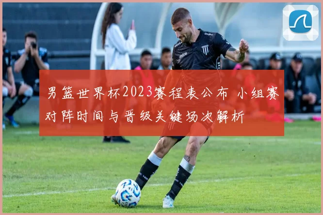 男篮世界杯2023赛程表公布 小组赛对阵时间与晋级关键场次解析