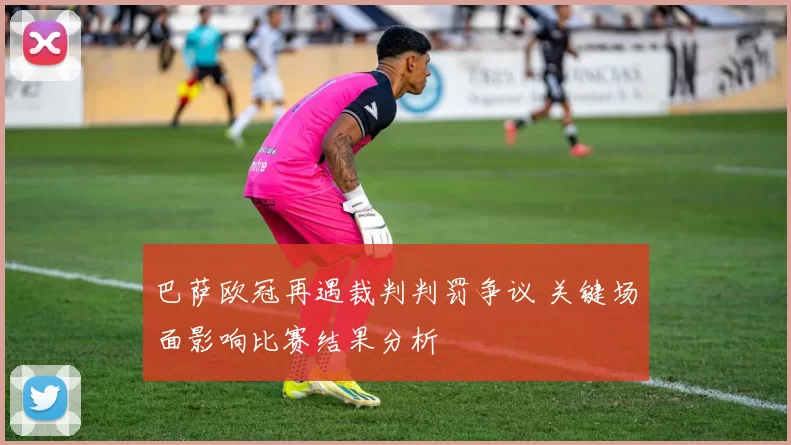 巴萨欧冠再遇裁判判罚争议 关键场面影响比赛结果分析