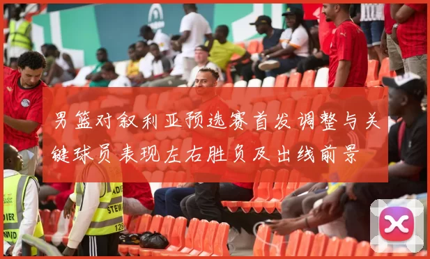 男篮对叙利亚预选赛首发调整与关键球员表现左右胜负及出线前景