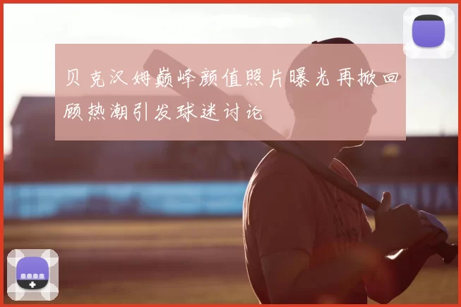 贝克汉姆巅峰颜值照片曝光再掀回顾热潮引发球迷讨论