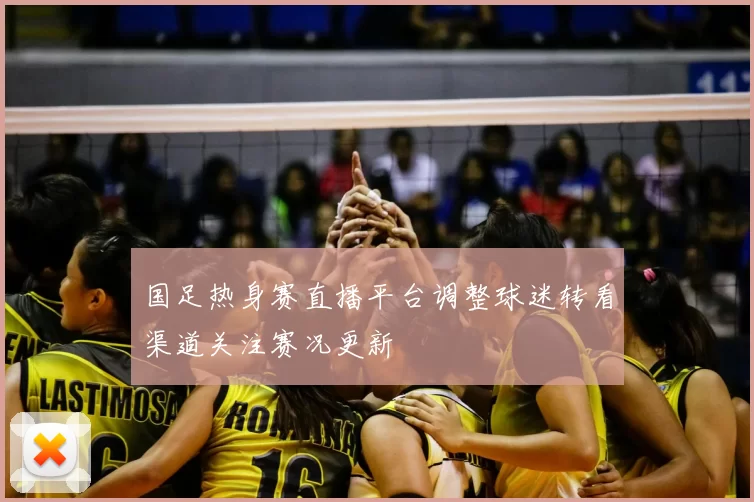 国足热身赛直播平台调整球迷转看渠道关注赛况更新
