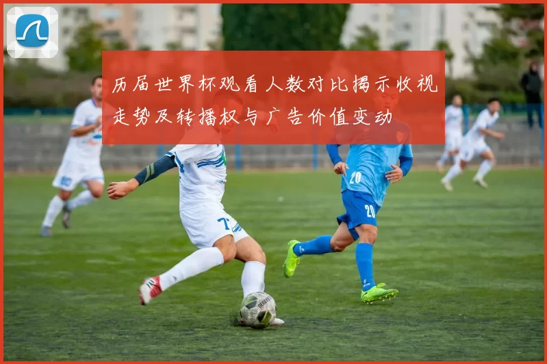 历届世界杯观看人数对比揭示收视走势及转播权与广告价值变动