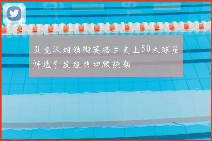 贝克汉姆领衔英格兰史上50大球星评选引发经典回顾热潮
