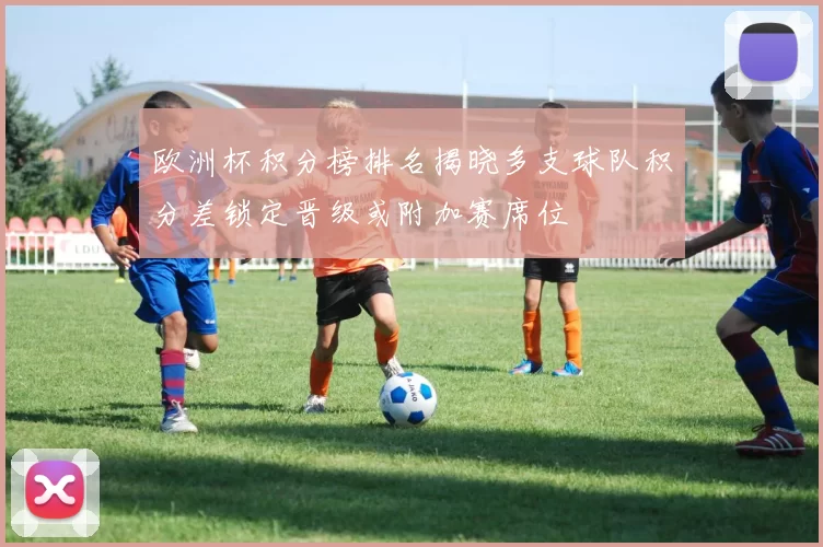 欧洲杯积分榜排名揭晓多支球队积分差锁定晋级或附加赛席位