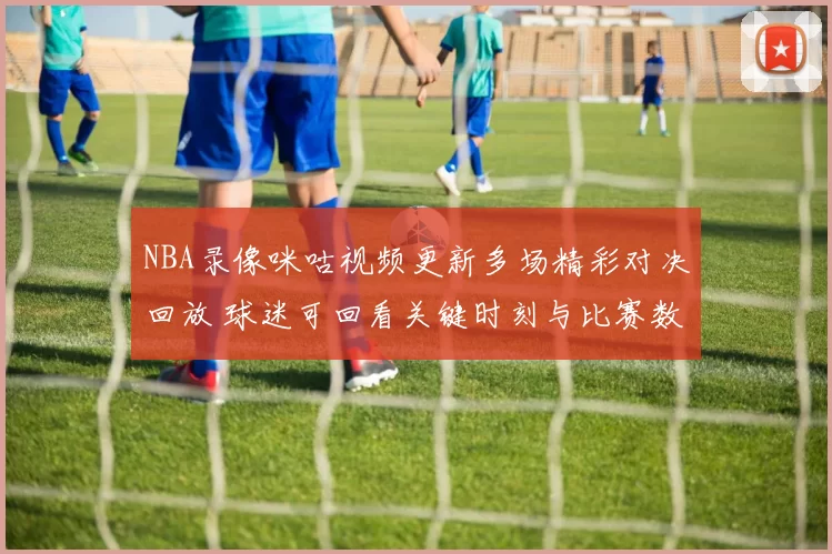 NBA录像咪咕视频更新多场精彩对决回放 球迷可回看关键时刻与比赛数据