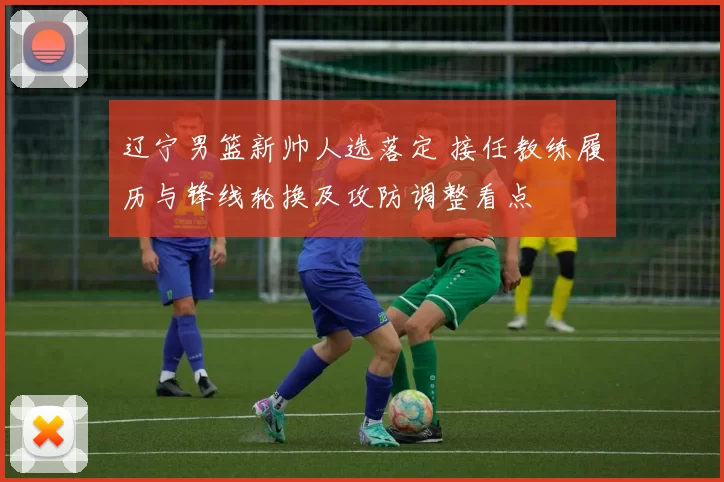 辽宁男篮新帅人选落定 接任教练履历与锋线轮换及攻防调整看点