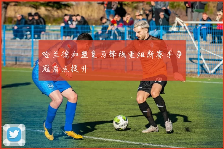 哈兰德加盟皇马锋线重组新赛季争冠看点提升