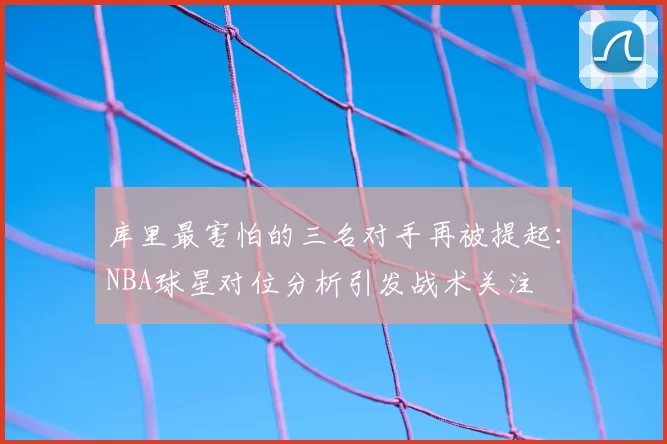 库里最害怕的三名对手再被提起：NBA球星对位分析引发战术关注