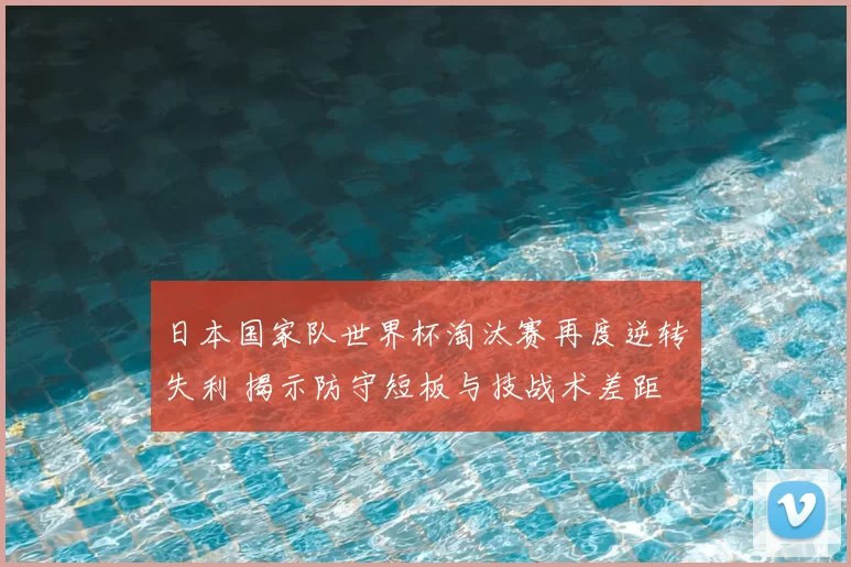 日本国家队世界杯淘汰赛再度逆转失利 揭示防守短板与技战术差距