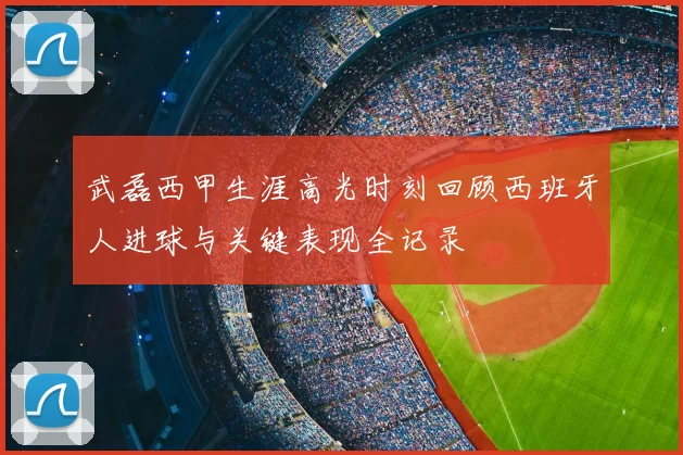 武磊西甲生涯高光时刻回顾西班牙人进球与关键表现全记录