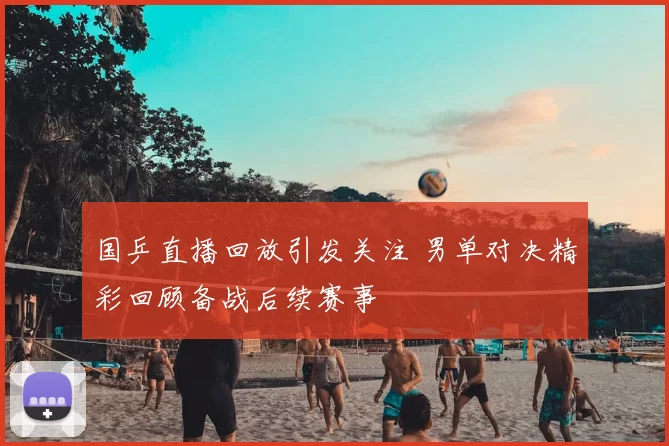 国乒直播回放引发关注 男单对决精彩回顾备战后续赛事