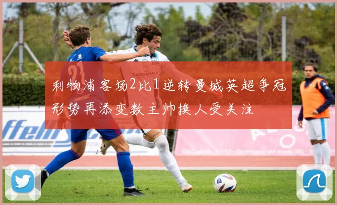 利物浦客场2比1逆转曼城英超争冠形势再添变数主帅换人受关注