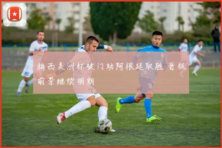 梅西美洲杯破门助阿根廷取胜 晋级前景继续明朗