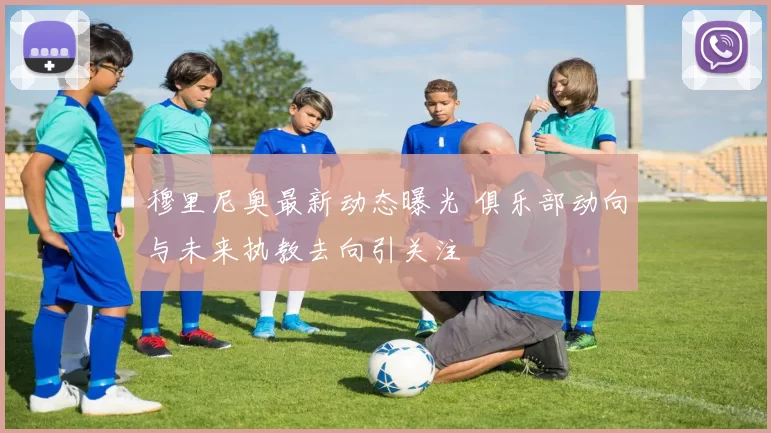 穆里尼奥最新动态曝光 俱乐部动向与未来执教去向引关注