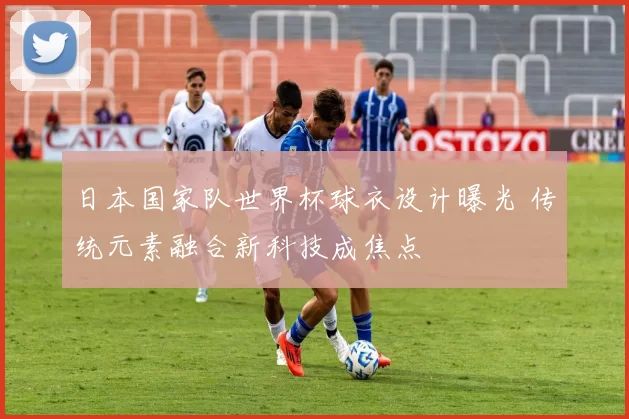 日本国家队世界杯球衣设计曝光 传统元素融合新科技成焦点