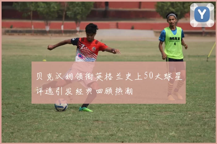 贝克汉姆领衔英格兰史上50大球星评选引发经典回顾热潮