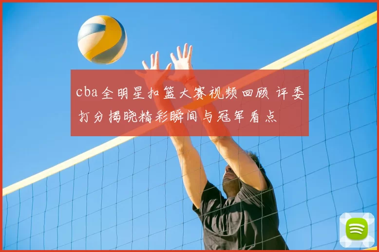 cba全明星扣篮大赛视频回顾 评委打分揭晓精彩瞬间与冠军看点