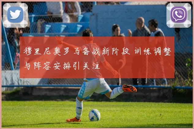 穆里尼奥罗马备战新阶段 训练调整与阵容安排引关注