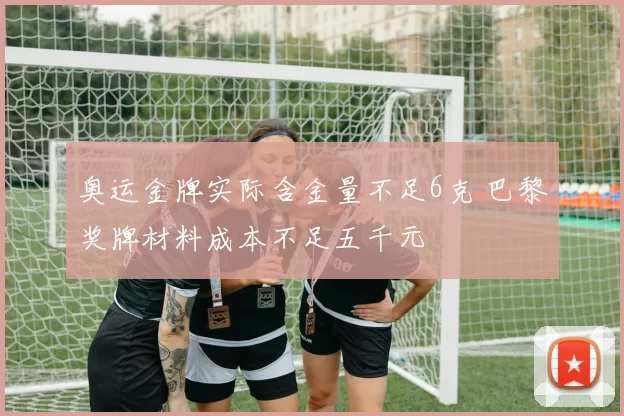 奥运金牌实际含金量不足6克 巴黎奖牌材料成本不足五千元