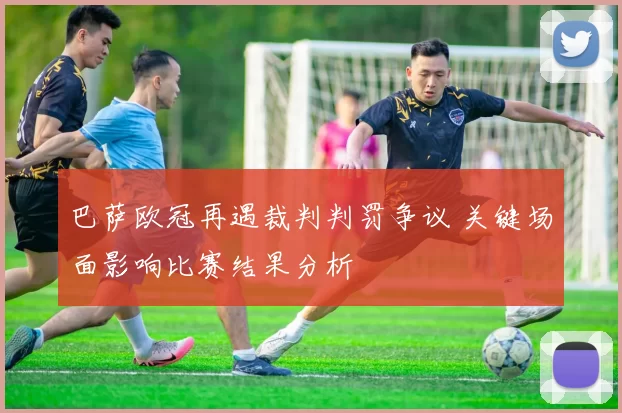 巴萨欧冠再遇裁判判罚争议 关键场面影响比赛结果分析