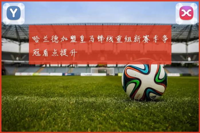 哈兰德加盟皇马锋线重组新赛季争冠看点提升