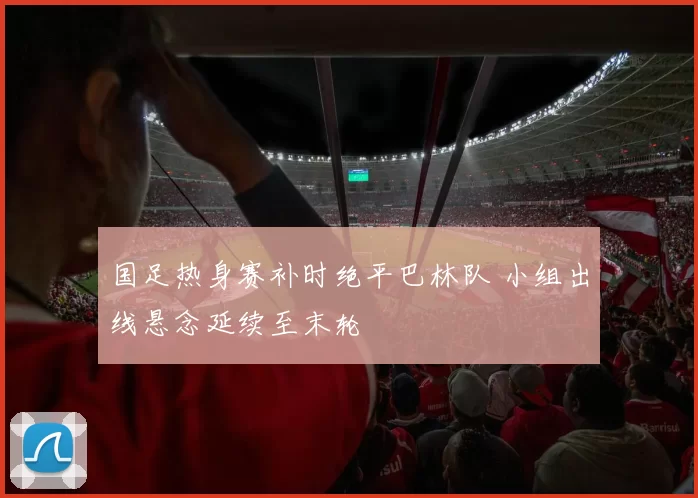 国足热身赛补时绝平巴林队 小组出线悬念延续至末轮