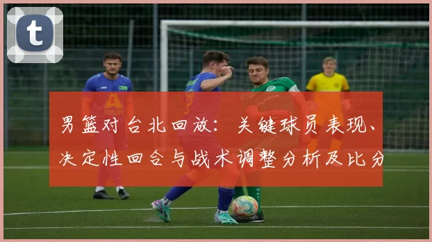 男篮对台北回放:关键球员表现、决定性回合与战术调整分析及比分