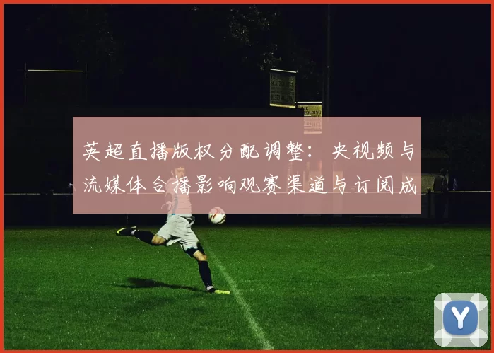 英超直播版权分配调整：央视频与流媒体合播影响观赛渠道与订阅成本