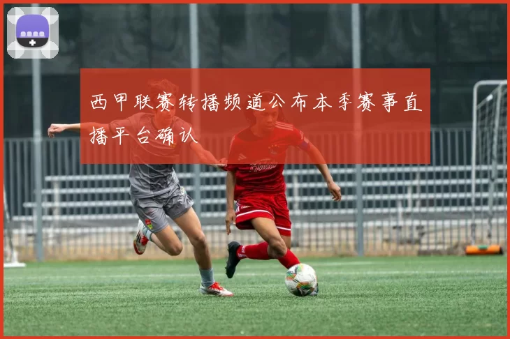 西甲联赛转播频道公布本季赛事直播平台确认